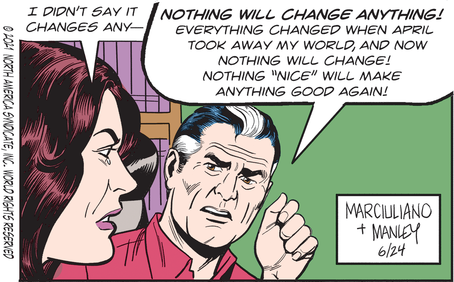 Font OCR: I DIDN'T SAY IT CHANGES ANY- NOTHING WILL CHANGE ANYTHING! EVERYTHING CHANGED WHEN APRIL TOOK AWAY MY WORLDAND NOW NOTHING WILL CHANGE! NOTHING "NICE" WILL NMAKE ANYTHING GOOD AGAIN! MARCIULIANO + MANIEY 6/24 O 2021 NORTH AMERICA SVNDICATEINC. WORLD RIGHTS RESERVED I DIDN'T SAY IT CHANGES ANY- NOTHING WILL CHANGE ANYTHING! EVERYTHING CHANGED WHEN APRIL TOOK AWAY MY WORLDAND NOW NOTHING WILL CHANGE! NOTHING "NICE" WILL NMAKE ANYTHING GOOD AGAIN! MARCIULIANO + MANIEY 6/24 O 2021 NORTH AMERICA SVNDICATEINC. WORLD RIGHTS RESERVED
