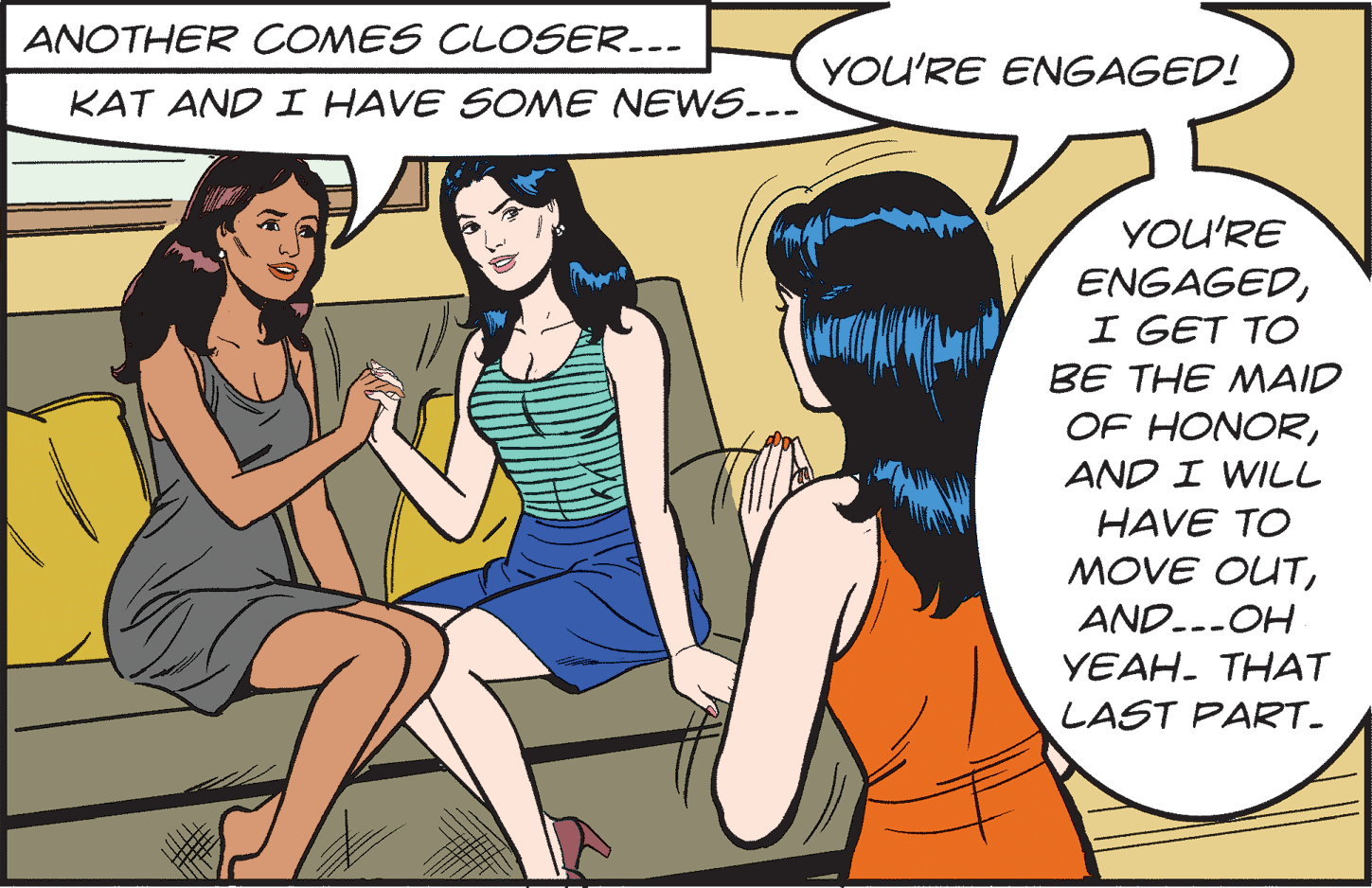 Interaction OCR: ANOTHER COMES CLOSER..- YOU'RE ENGAGED! KAT AND I HAVE SONME NEWS..- YOU'RE ENGAGEDI GET TO BE THE MAID OF HONORAND I WILL HAVE TO MOVE OUTND.--OH YEAH. THAT LAST PART. ANOTHER COMES CLOSER..- YOU'RE ENGAGED! KAT AND I HAVE SONME NEWS..- YOU'RE ENGAGEDI GET TO BE THE MAID OF HONORAND I WILL HAVE TO MOVE OUTND.--OH YEAH. THAT LAST PART.
