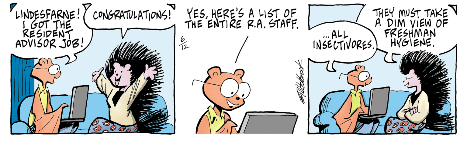 Font OCR: LINDESFARNE! CONGRATULATIONS!" YESHERE'S A LIST OF 1 GOT THE RESIDENT ADVISOR JOB! THEY MUST TAKE A DIM VIEW OF FRESHMAN HYGIENE. THE ENTIRE R.A. STAFF. ..ALL. INSECTIVORES. LINDESFARNE! CONGRATULATIONS!" YESHERE'S A LIST OF 1 GOT THE RESIDENT ADVISOR JOB! THEY MUST TAKE A DIM VIEW OF FRESHMAN HYGIENE. THE ENTIRE R.A. STAFF. ..ALL. INSECTIVORES.