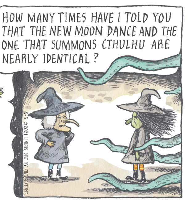 Illustration OCR: HOW MANY TIMES HAVE I TOLD YOU THAT THE NEW MOON DANCE AND THE ONE THAT SUMMONS CTHULHU ARE NEARLY IDENTICAL ? 6-5 @2021 LINIERSDIST. BY KING FEATURES HOW MANY TIMES HAVE I TOLD YOU THAT THE NEW MOON DANCE AND THE ONE THAT SUMMONS CTHULHU ARE NEARLY IDENTICAL ? 6-5 @2021 LINIERSDIST. BY KING FEATURES