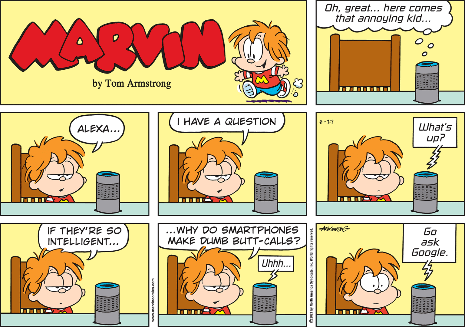 Mammal OCR: Ohgreat... here comes that annoying kid... MARVIN by Tom Armstrong I HAVE A QUESTION 6-27 ALEXA... LWhat's up? .... IF THEY'RE SO INTELLIGENT... ...WHY DO SMARTPHONES MAKE DUMB BUTT-CALLS? Go ask Google. Uhhh... Ohgreat... here comes that annoying kid... MARVIN by Tom Armstrong I HAVE A QUESTION 6-27 ALEXA... LWhat's up? .... IF THEY'RE SO INTELLIGENT... ...WHY DO SMARTPHONES MAKE DUMB BUTT-CALLS? Go ask Google. Uhhh...