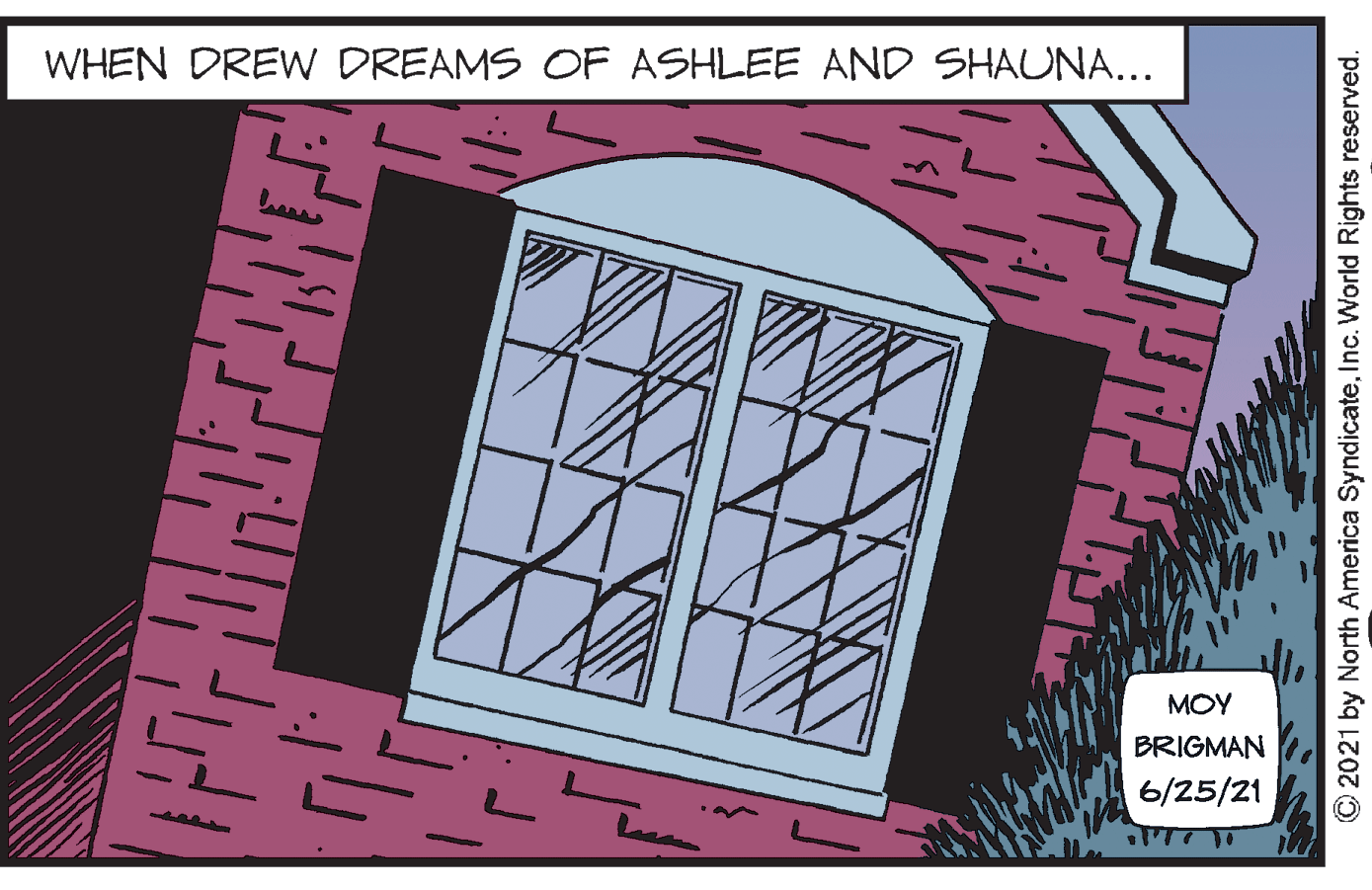 Art OCR: WHEN DREW DREAMS OF ASHLEE AND SHAUNA... MOY BRIGMAN 6/25/21 © 2021 by North America SyndicateInc. World Rights reserved. WHEN DREW DREAMS OF ASHLEE AND SHAUNA... MOY BRIGMAN 6/25/21 © 2021 by North America SyndicateInc. World Rights reserved.
