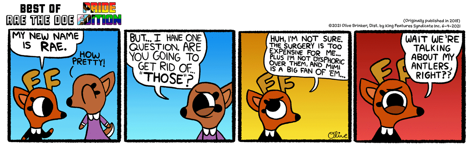 People OCR: BEST OF FRIDE RAE THE DOE EIITION (Originally published in 2018) ©2021 Olive Brinkerby King Features Syndicate Inc. 6-4-2021 BUT. I HAVE ONE QUESTION. ARE YOU GOING TO GET RID O.. "THOSE? HUHI'M NOT SURE. THE SURGERY IS TOO EXPENSIVE FOR ME. PLUS IM NOT OYSPHORIC OVER THEMAND MIMI IS A BIG FAN OF EM.. WAIT WE'RE TALKING ABOUT MY ANTLERSRIGHT?? MY NEW NAME IS RAE. HOW PRETTY! Oline BEST OF FRIDE RAE THE DOE EIITION (Originally published in 2018) ©2021 Olive Brinkerby King Features Syndicate Inc. 6-4-2021 BUT. I HAVE ONE QUESTION. ARE YOU GOING TO GET RID O.. "THOSE? HUHI'M NOT SURE. THE SURGERY IS TOO EXPENSIVE FOR ME. PLUS IM NOT OYSPHORIC OVER THEMAND MIMI IS A BIG FAN OF EM.. WAIT WE'RE TALKING ABOUT MY ANTLERSRIGHT?? MY NEW NAME IS RAE. HOW PRETTY! Oline