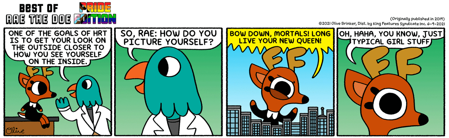 Terrestrial animal OCR: BEST OF FRIDE RAE THE DOE EAITION (Originally published in 2014) ©2021 Olive BrinkerDist. by King Features Syndicate Inc. 6-1-2021 SORAE: HOW DO YOU PICTURE YOURSELF? BOW DOWNMORTALS! LONG LIVE YOUR NEW QUEEN! OHJUST TYPICAL GIRL STUFF ONE OF THE GOALS OF HRT IS TO GET YOUR LOOK ON THE OUTSIDE CLOSER TO HOW YOU SEE YOURSELF ON THE INSIDE. J olive BEST OF FRIDE RAE THE DOE EAITION (Originally published in 2014) ©2021 Olive BrinkerDist. by King Features Syndicate Inc. 6-1-2021 SORAE: HOW DO YOU PICTURE YOURSELF? BOW DOWNMORTALS! LONG LIVE YOUR NEW QUEEN! OHYOU KNOWJUST TYPICAL GIRL STUFF ONE OF THE GOALS OF HRT IS TO GET YOUR LOOK ON THE OUTSIDE CLOSER TO HOW YOU SEE YOURSELF ON THE INSIDE. J olive