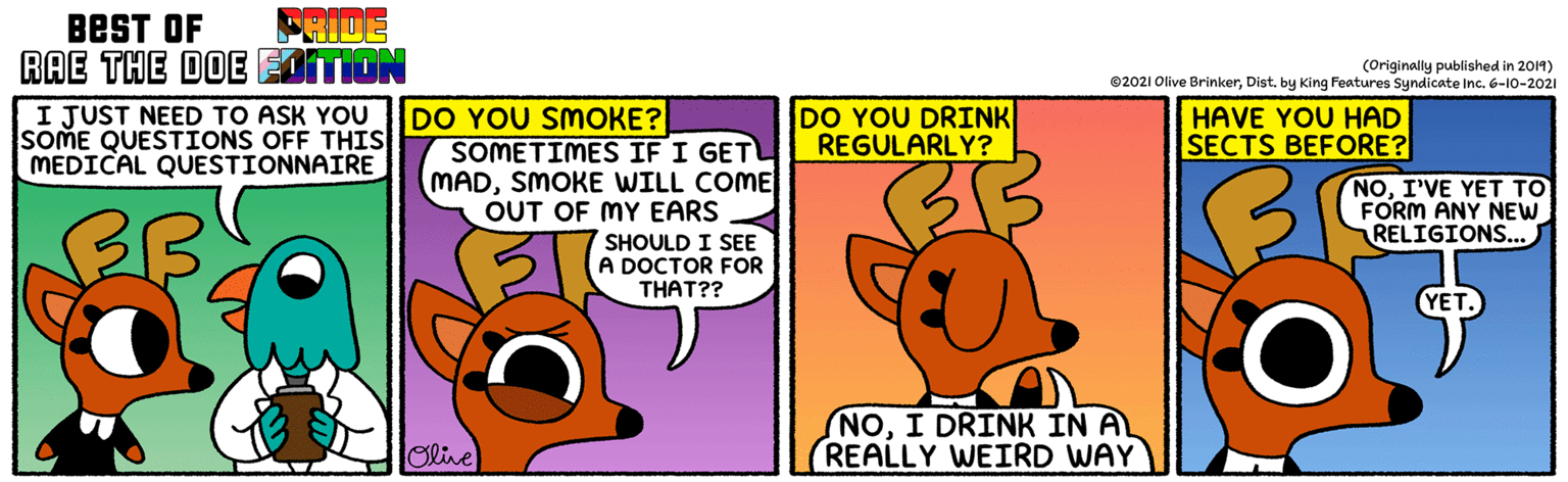 Pleased OCR: FRIDE BEST OF RAE THE DOE EOITION (Originally published in 2014) ©2021 Olive BrinkerDist. by King Features Syndicate Inc. 6-10-2021 I JUST NEED TO ASK YOU SOME QUESTIONS OFF THIS MEDICAL QUESTIONNAIRE DO YOU SMOKE? SOMETIMES IF I GET MADSMOKE WILL COME OUT OF MY EARS DO YOU DRINK REGULARLY? HAVE YOU HAD SECTS BEFORE? NOI'VE YET TO FORM ANY NEW RELIGIONS... BB SHOULD I SEE A DOCTOR FOR THAT?? (NOI DRINK IN A REALLY WEIRD WAY Olive FRIDE BEST OF RAE THE DOE EOITION (Originally published in 2014) ©2021 Olive BrinkerDist. by King Features Syndicate Inc. 6-10-2021 I JUST NEED TO ASK YOU SOME QUESTIONS OFF THIS MEDICAL QUESTIONNAIRE DO YOU SMOKE? SOMETIMES IF I GET MADSMOKE WILL COME OUT OF MY EARS DO YOU DRINK REGULARLY? HAVE YOU HAD SECTS BEFORE? NOI'VE YET TO FORM ANY NEW RELIGIONS... BB SHOULD I SEE A DOCTOR FOR THAT?? (NOI DRINK IN A REALLY WEIRD WAY Olive