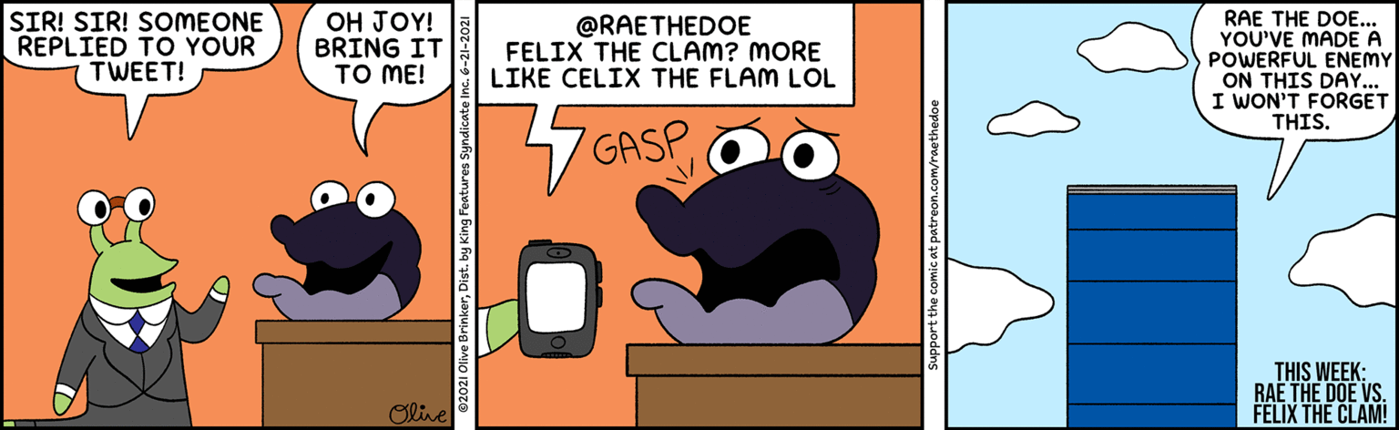 Illustration OCR: SIR! SIR! SOMEONE REPLIED TO YOUR TWEET! OH JOY! BRING IT TO ME! @RAETHEDOE FELIX THE CLAM? MORE LIKE CELIX THE FLAM LOL RAE THE DOE... YOU'VE MADE A POWERFUL ENEMY ON THIS DAY... I WON'T FORGET THIS. GASP THIS WEEK: RAE THE DOE VS. FELIX THE CLAM! Oline SIR! SIR! SOMEONE REPLIED TO YOUR TWEET! OH JOY! BRING IT TO ME! @RAETHEDOE FELIX THE CLAM? MORE LIKE CELIX THE FLAM LOL RAE THE DOE... YOU'VE MADE A POWERFUL ENEMY ON THIS DAY... I WON'T FORGET THIS. GASP THIS WEEK: RAE THE DOE VS. FELIX THE CLAM! Oline