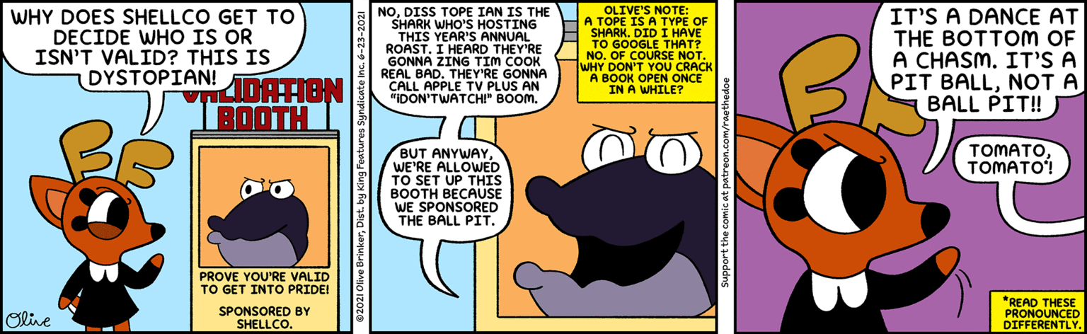 People OCR: WHY DOES SHELLCO GET TO DECIDE WHO IS OR ISN'T VALID? THIS IS DYSTOPIAN! NODISS TOPE IAN IS THE SHARK WHO'S HOSTING THIS YEAR'S ANNUAL ROAST. I HEARD THEY'RE GONNA ZING TIM COOK REAL BAD. THEY'RE GONNA CALL APPLE TV PLUS AN "IDON'TWATCHI" BOOM. OLIVE'S NOTE: A TOPE IS A TYPE OF SHARK. DID I HAVE TO GOOGLE THAT? NO. OF COURSE NOT. WHY DON'T YOU CRACK A BOOK OPEN ONCE IN A WHILE? IT'S A DANCE AT THE BOTTOM OF A CHASM. IT'S A PIT BALLNOT A BALL PIT! KDATION BOOTH TOMATOTOMATO! BUT ANYWAYWE'RE ALLOWED TO SET UP THIS BOOTH BECAUSE WE SPONSORED THE BALL PIT. PROVE YOU'RE VALID TO GET INTOo PRIDE! Olive SPONSORED BY SHELLCO. *READ THESE PRONOUNCED DIFFERENTLY. 02021 Olive BrinkerDist. by King Features Syndicate Inc. 6-23-2021 Support the comic at patreon.com/raethedoe WHY DOES SHELLCO GET TO DECIDE WHO IS OR ISN'T VALID? THIS IS DYSTOPIAN! NODISS TOPE IAN IS THE SHARK WHO'S HOSTING THIS YEAR'S ANNUAL ROAST. I HEARD THEY'RE GONNA ZING TIM COOK REAL BAD. THEY'RE GONNA CALL APPLE TV PLUS AN "IDON'TWATCHI" BOOM. OLIVE'S NOTE: A TOPE IS A TYPE OF SHARK. DID I HAVE TO GOOGLE THAT? NO. OF COURSE NOT. WHY DON'T YOU CRACK A BOOK OPEN ONCE IN A WHILE? IT'S A DANCE AT THE BOTTOM OF A CHASM. IT'S A PIT BALLNOT A BALL PIT! KDATION BOOTH TOMATOTOMATO! BUT ANYWAYWE'RE ALLOWED TO SET UP THIS BOOTH BECAUSE WE SPONSORED THE BALL PIT. PROVE YOU'RE VALID TO GET INTOo PRIDE! Olive SPONSORED BY SHELLCO. *READ THESE PRONOUNCED DIFFERENTLY. 02021 Olive BrinkerDist. by King Features Syndicate Inc. 6-23-2021 Support the comic at patreon.com/raethedoe