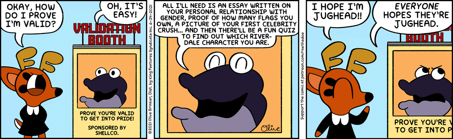 Sharing OCR: ??IT'S EASY! ALL I'LL NEED IS AN ESSAY WRITTEN ON YOUR PERSONAL RELATIONSHIP WITH GENDERPROOF OF HOW MANY FLAGS YOU OWNA PICTURE OF YOUR FIRST CELEBRITY CRUSH... AND THEN THERE'LL BE A FUN QUIZ TO FIND OUT WHICH RIVER- DALE CHARACTER YOU ARE. OKAYHOW DO I PROVE I'M VALID? I HOPE I'M JUGHEAD! EVERYONE HOPES THEY'RE JUGHEAD. VALIDATIEN BOOTH PROVE YOU'RE VALID TO GET INTO PRIDE! SPONSORED BY SHELLCO. Olive PROVE YOU'RE TO GET INTO P Support the comic at patreon.com/raethedo ??IT'S EASY! ALL I'LL NEED IS AN ESSAY WRITTEN ON YOUR PERSONAL RELATIONSHIP WITH GENDERPROOF OF HOW MANY FLAGS YOU OWNA PICTURE OF YOUR FIRST CELEBRITY CRUSH... AND THEN THERE'LL BE A FUN QUIZ TO FIND OUT WHICH RIVER- DALE CHARACTER YOU ARE. OKAYHOW DO I PROVE I'M VALID? I HOPE I'M JUGHEAD! EVERYONE HOPES THEY'RE JUGHEAD. VALIDATIEN BOOTH PROVE YOU'RE VALID TO GET INTO PRIDE! SPONSORED BY SHELLCO. Olive PROVE YOU'RE TO GET INTO P Support the comic at patreon.com/raethedo