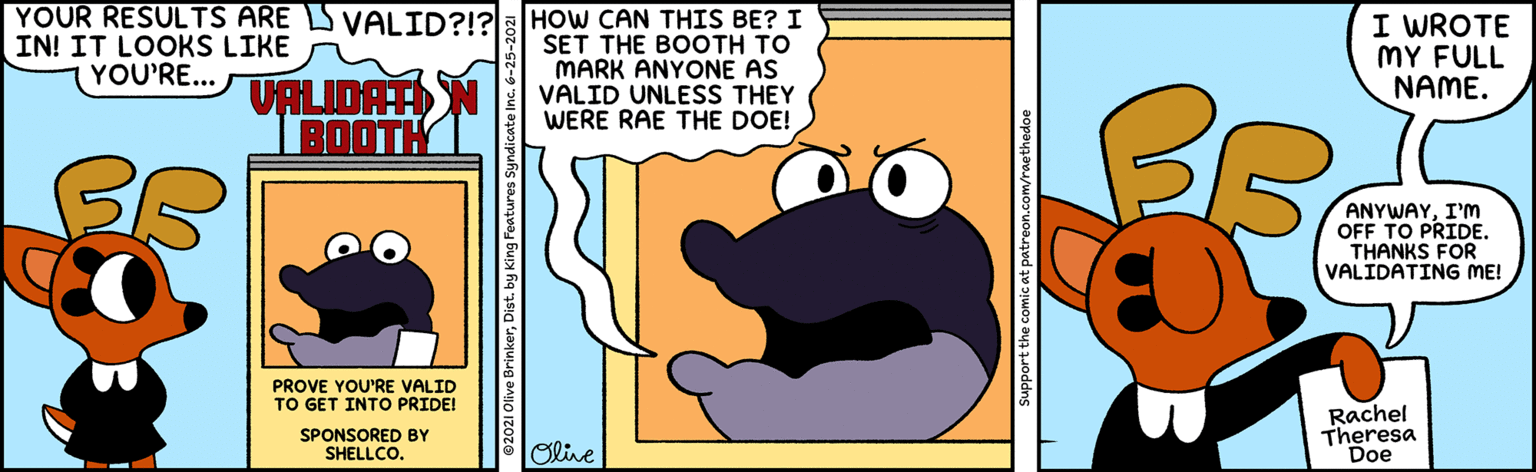 Art OCR: IN! IT LOOKS LIKE YOU'RE... YOUR RESULTS ARE S VALID?!?8|HoW CAN THIS BE? I SET THE BOOTH TO MARK ANYONE AS VALIDATIN VALID UNLESS THEY I WROTE MY FULL NAME. WERE RAE THE DOE! BOOTH ANYWAYI'M OFF TO PRIDE. THANKS FOR VALIDATING ME! PROVE YOU'RE VALID TO GET INTO PRIDE! Rachel Theresa Doe SPONSORED BY SHELLCO. Olive Support the comic at patreon.com/raethedoe IN! IT LOOKS LIKE YOU'RE... YOUR RESULTS ARE S VALID?!?8|HoW CAN THIS BE? I SET THE BOOTH TO MARK ANYONE AS VALIDATIN VALID UNLESS THEY I WROTE MY FULL NAME. WERE RAE THE DOE! BOOTH ANYWAYI'M OFF TO PRIDE. THANKS FOR VALIDATING ME! PROVE YOU'RE VALID TO GET INTO PRIDE! Rachel Theresa Doe SPONSORED BY SHELLCO. Olive Support the comic at patreon.com/raethedoe