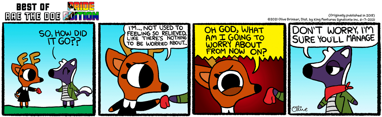 Fiction OCR: FRIDE BEST OF RAE THE DOE EITION (Originally published in 2018) ©2021 Olive BrinkerDist. by King Features Syndicate Inc. 6-7-2021 SOHOW DID IT GO?? IM..NOT USED TO FEELING SO RELIEVED. LIKE THERE'S NOTHING TO BE WORRIED ABOUT. OH GODWHAT AM I GOING TO WORRY ABOUT FROM NOW ON? DON'T WORRYI'M SURE YOU'LL MANAGE Olive FRIDE BEST OF RAE THE DOE EITION (Originally published in 2018) ©2021 Olive BrinkerDist. by King Features Syndicate Inc. 6-7-2021 SOHOW DID IT GO?? IM..NOT USED TO FEELING SO RELIEVED. LIKE THERE'S NOTHING TO BE WORRIED ABOUT. OH GODWHAT AM I GOING TO WORRY ABOUT FROM NOW ON? DON'T WORRYI'M SURE YOU'LL MANAGE Olive