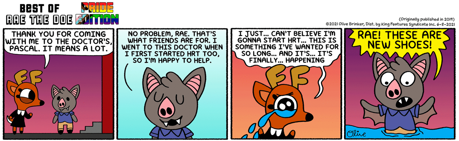 Art OCR: BEST OF FRIDE RAE THE DOE EDITION (Originally published in 2014) ©2021 Olive BrinkerDist. by King Features Syndicate Inc. 6-8-2021 THANK YOU FOR COMING WITH ME TO THE DOCTOR'SPASCAL. IT MEANS A LOT. NO PROBLEMRAE. THAT'S WHAT FRIENDS ARE FOR. I WENT TO THIS DOCTOR WHEN I FIRST STARTED HRT TOOSO I'M HAPPY TO HELP. I JUST... CAN'T BELIEVE I'M GONNA START HRT.. THIS IS SOMETHING I'VE WANTED FOR SO LONG... AND IT'S... IT'S FINALLY... HAPPENING RAE! THESE ARE NEW SHOES! Oline BEST OF FRIDE RAE THE DOE EDITION (Originally published in 2014) ©2021 Olive BrinkerDist. by King Features Syndicate Inc. 6-8-2021 THANK YOU FOR COMING WITH ME TO THE DOCTOR'SPASCAL. IT MEANS A LOT. NO PROBLEMRAE. THAT'S WHAT FRIENDS ARE FOR. I WENT TO THIS DOCTOR WHEN I FIRST STARTED HRT TOOSO I'M HAPPY TO HELP. I JUST... CAN'T BELIEVE I'M GONNA START HRT.. THIS IS SOMETHING I'VE WANTED FOR SO LONG... AND IT'S... IT'S FINALLY... HAPPENING RAE! THESE ARE NEW SHOES! Oline