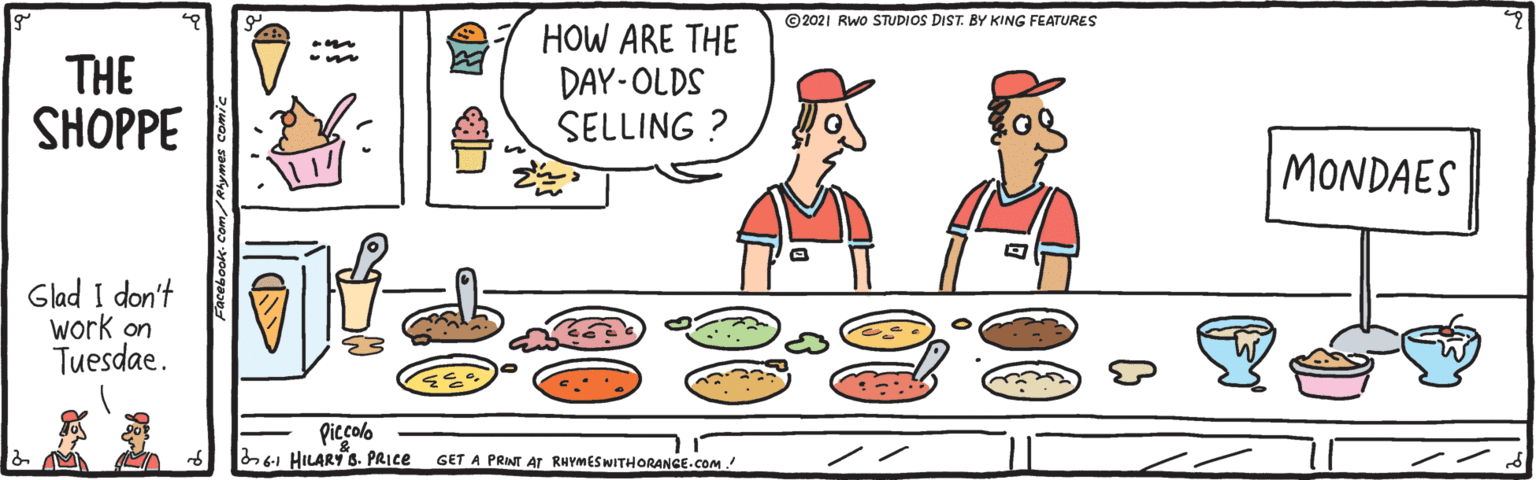 Art OCR: ©2021 RWo STUDIOS DIST. BY KING FEATURES THE SHOPPE HOW ARE THE DAY-OLDS SELLING ? MONDAES Glad I don't work on Tuesdae. Piccolo 6-1 HILARY s. PRICE GET A PRINT ATr RHYMESWITHORANGE.COM. Facebook-Com/Mhymes comic ©2021 RWo STUDIOS DIST. BY KING FEATURES THE SHOPPE HOW ARE THE DAY-OLDS SELLING ? MONDAES Glad I don't work on Tuesdae. Piccolo 6-1 HILARY s. PRICE GET A PRINT ATr RHYMESWITHORANGE.COM. Facebook-Com/Mhymes comic