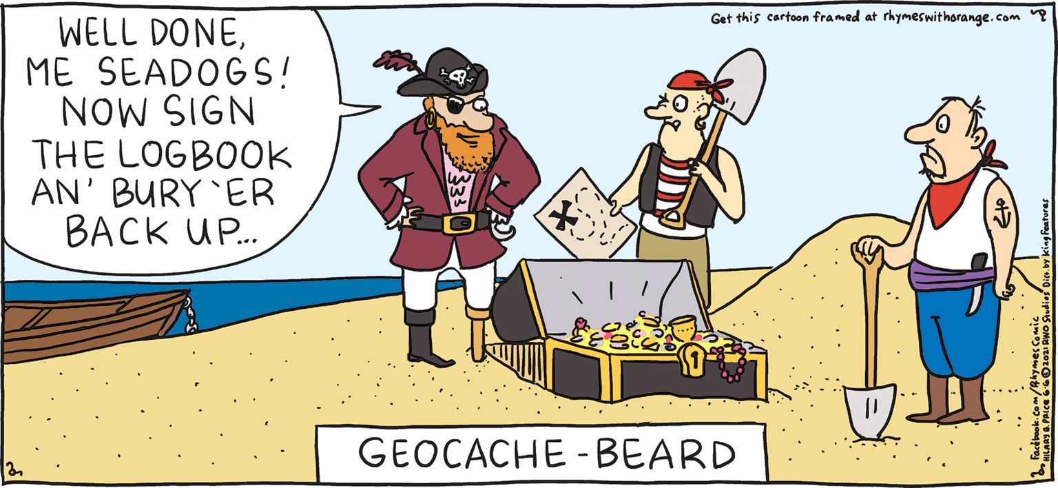 Event OCR: Get this cartoon framed at rhymeswithorange.com ? WELL DONEME SEADOGS! NOW SIGN THE LOGBOOK AN' BURY 'ER BACK UP. FRESH PULPY Rhymes with Orange GEOCACHE - BEARD HIL ARY B. PRIce I miss * real cash. Get this cartoon framed at rhymeswithorange.com ? WELL DONEME SEADOGS! NOW SIGN THE LOGBOOK AN' BURY 'ER BACK UP. FRESH PULPY Rhymes with Orange GEOCACHE - BEARD HIL ARY B. PRIce I miss * real cash.