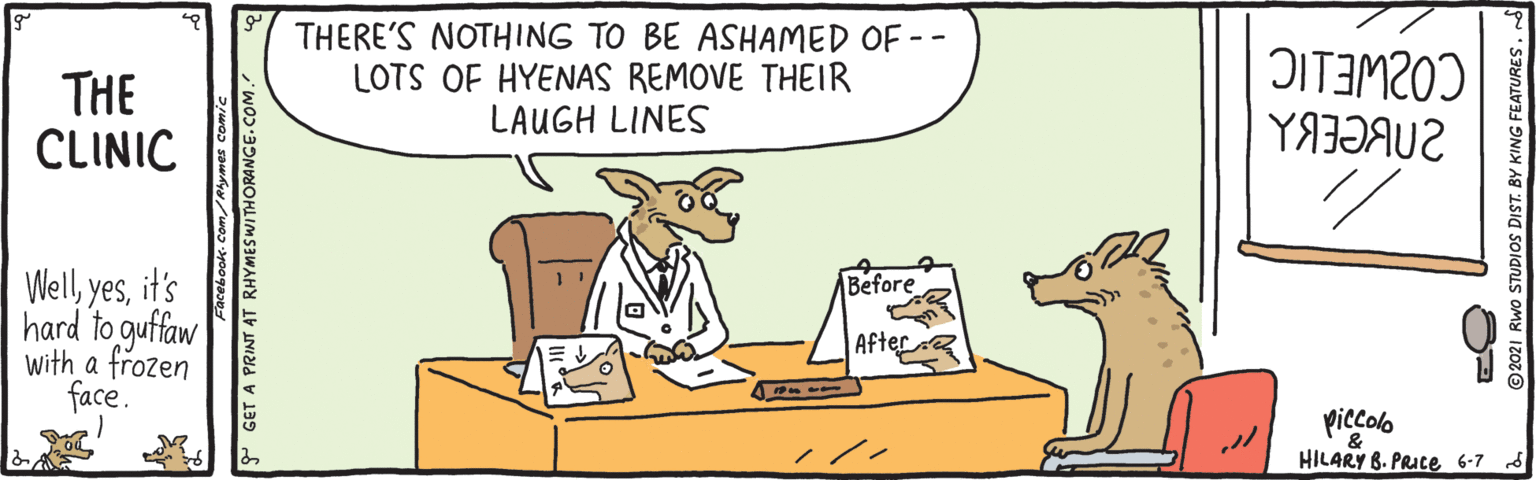 Working animal OCR: THERE'S NOTHING TO BE ASHAMED OF -- LOTS OF HYENAS REMOVE THEIR LAUGH LINES OITIM20) THE CLINIC Wellit's hard to guffaw with a frozen face. Before |After piccolo HILARY B. PRIce 6-7 s Facebook. Com/Ahymes comic P GET A PRINT AT RHYMESWITHORANGE.COM. ©2021 RWo STUDIOS DIST. BY KING FEATURES. THERE'S NOTHING TO BE ASHAMED OF -- LOTS OF HYENAS REMOVE THEIR LAUGH LINES OITIM20) THE CLINIC Wellit's hard to guffaw with a frozen face. Before |After piccolo HILARY B. PRIce 6-7 s Facebook. Com/Ahymes comic P GET A PRINT AT RHYMESWITHORANGE.COM. ©2021 RWo STUDIOS DIST. BY KING FEATURES.