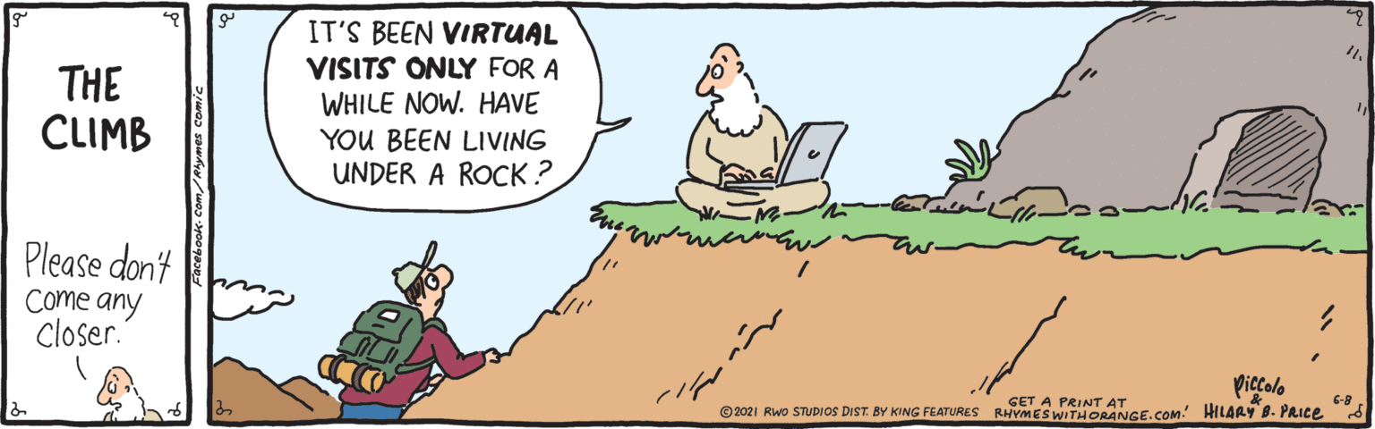 Line OCR: THE CLIMB IT'S BEEN VIRTUAL VISITS ONLY FOR A WHILE NOW. HAVE YOU BEEN LIVING UNDER A ROCK ? Please don't Come any Closer." piccolo GET A PRINT AT © 2021 Rwo STUDIOS DIST. BY KING FEATURES RHYMES WITHORANGE.COM! HILARYy B. PRICE 6-8 acebook- Com/Ahymes comi THE CLIMB IT'S BEEN VIRTUAL VISITS ONLY FOR A WHILE NOW. HAVE YOU BEEN LIVING UNDER A ROCK ? Please don't Come any Closer." piccolo GET A PRINT AT © 2021 Rwo STUDIOS DIST. BY KING FEATURES RHYMES WITHORANGE.COM! HILARYy B. PRICE 6-8 acebook- Com/Ahymes comi