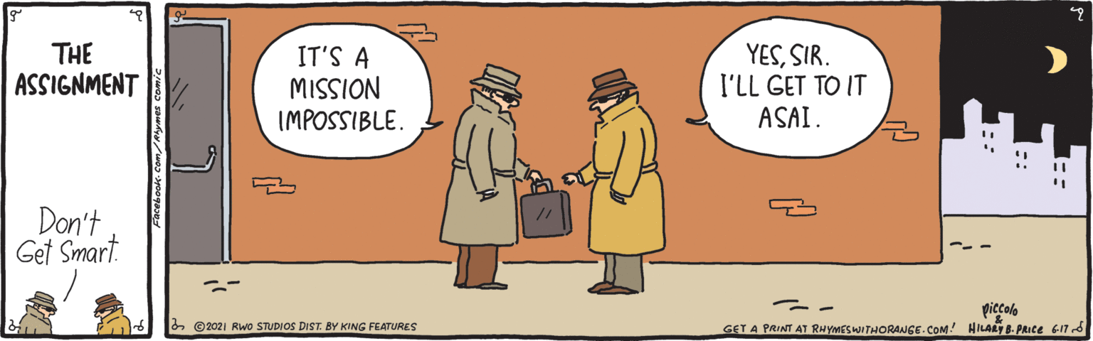 People OCR: THE ASSIGNMENT YESSIR. I'LL GET TO IT ASAI. IT'S A NOISSIW IMPOSSIBLE. Don't Get Smart. piccolo & ©2021 RwO STUDIOS DIST. BY KING FEATURES GET A PRINT AT RHYMESWITHORANGE.COM! HILARY B. PRIce 617 8 THE ASSIGNMENT YESSIR. I'LL GET TO IT ASAI. IT'S A NOISSIW IMPOSSIBLE. Don't Get Smart. piccolo & ©2021 RwO STUDIOS DIST. BY KING FEATURES GET A PRINT AT RHYMESWITHORANGE.COM! HILARY B. PRIce 617 8