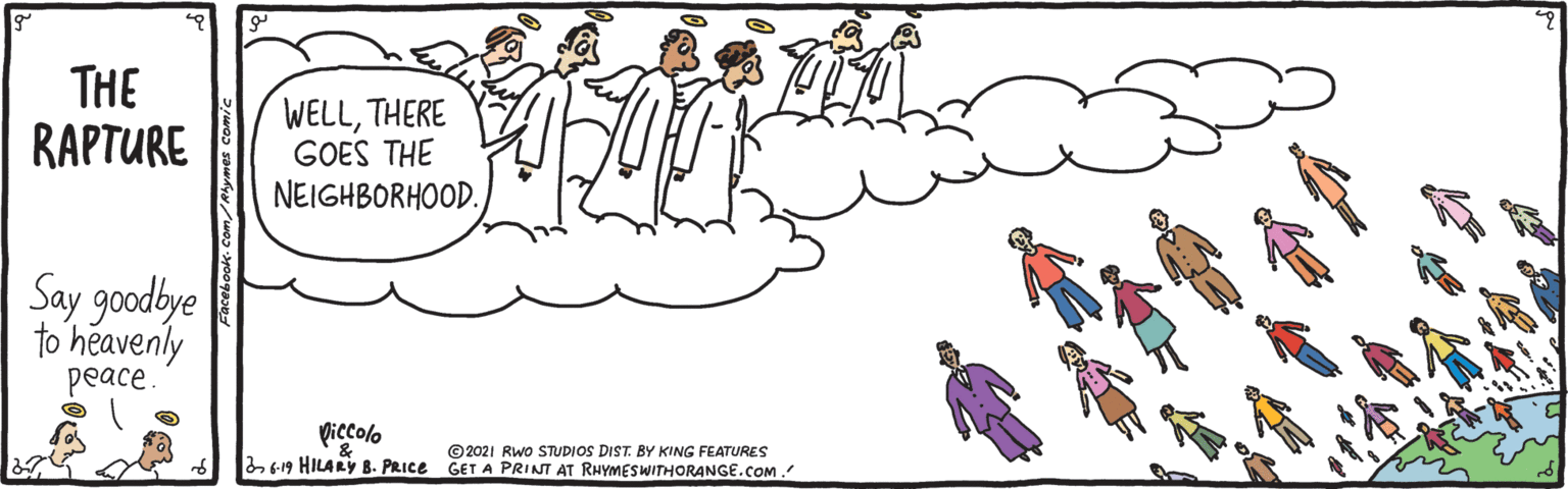 Art OCR: THE RAPTURE WELLTHERE GOES THE NEIGHBORHOOD. Say goodbye to heavenly peace. Viccolo 619 HILARY B. PRICE GET A PRINT AT RHYMESWITHORANGE.COM. ©2021 Rwo STUDIOS DIST. BY KING FEATURES THE RAPTURE WELLTHERE GOES THE NEIGHBORHOOD. Say goodbye to heavenly peace. Viccolo 619 HILARY B. PRICE GET A PRINT AT RHYMESWITHORANGE.COM. ©2021 Rwo STUDIOS DIST. BY KING FEATURES