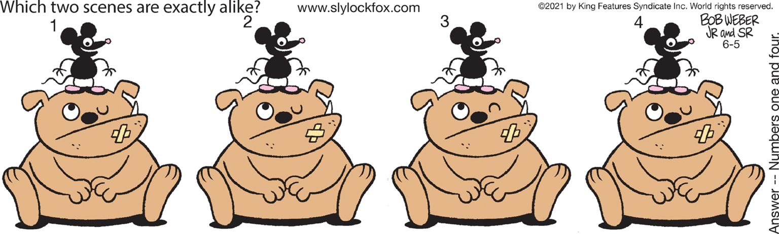 Finger OCR: Which two scenes are exactly alike? 2 www.slylockfox.com ©2021 by King Features Syndicate Inc. World rights reserved. BOB WEBER JR and SR 6-5 1 - Numbers one and fou Which two scenes are exactly alike? 2 www.slylockfox.com ©2021 by King Features Syndicate Inc. World rights reserved. BOB WEBER JR and SR 6-5 1 - Numbers one and fou