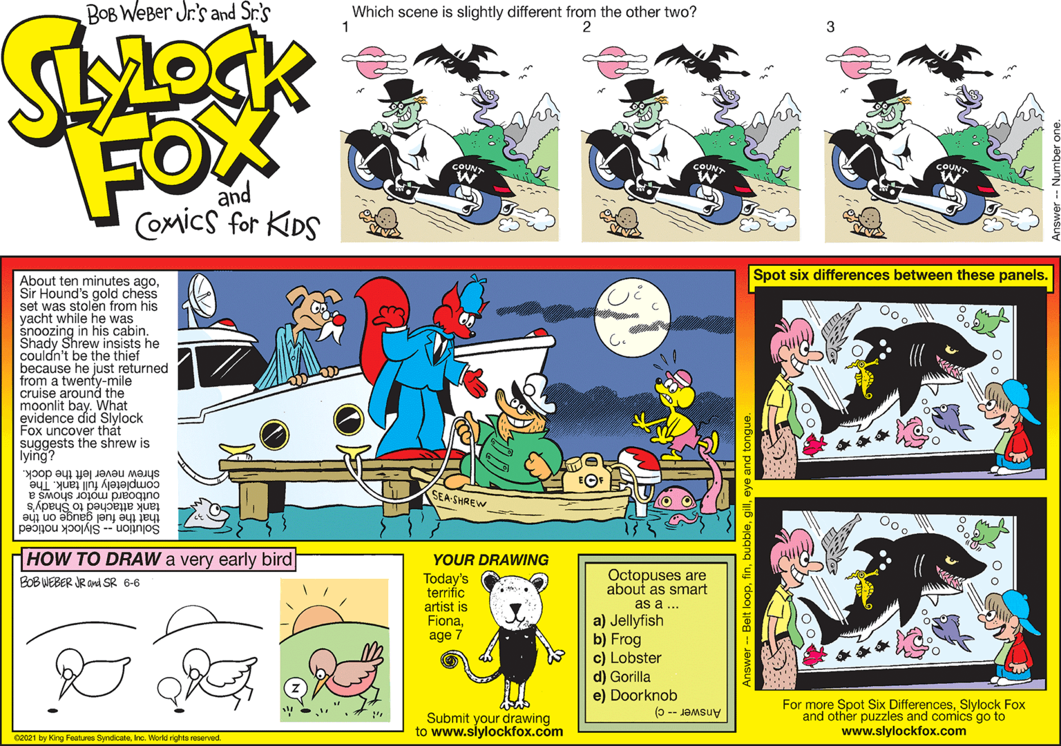Rectangle OCR: Spot six differences between these panels. About ten minutes agoSir Hound's gold chess set was stolen from his yacht while he was snoozing in his cabin. Shady Shrew insists he couldn't be the thief because he just returned from a twenty-mile cruise around the moonlit bay. What evidence did Slylock Fox uncover thát suggests the shrew is lying? shrew never left the dock. completely full tank. The outboard motor shows a tank attached to Shady's SEA-SHREW that the fuel gauge on the Solution -- Slylock noticed HOW TO DRAW a very early bird YOUR DRAWING Today's terrific Octopuses are about as smart as a .. BOB WEBER JR and SR 6-6 artist is Fionaage 7 a) Jellyfish b) Frog c) Lobster d) Gorilla e) Doorknob Submit your drawing to www.siylockfox.com For more Spot Six DifferencesSlylock Fox and other puzzles and comics go to www.slylockfox.com Answer- c) 02021 by King Features SyndicateInc. World rights reserved. Answer -- Belt loopfir Spot six differences between these panels. About ten minutes agoSir Hound's gold chess set was stolen from his yacht while he was snoozing in his cabin. Shady Shrew insists he couldn't be the thief because he just returned from a twenty-mile cruise around the moonlit bay. What evidence did Slylock Fox uncover thát suggests the shrew is lying? shrew never left the dock. completely full tank. The outboard motor shows a tank attached to Shady's SEA-SHREW that the fuel gauge on the Solution -- Slylock noticed HOW TO DRAW a very early bird YOUR DRAWING Today's terrific Octopuses are about as smart as a .. BOB WEBER JR and SR 6-6 artist is Fionaage 7 a) Jellyfish b) Frog c) Lobster d) Gorilla e) Doorknob Submit your drawing to www.siylockfox.com For more Spot Six DifferencesSlylock Fox and other puzzles and comics go to www.slylockfox.com Answer- c) 02021 by King Features SyndicateInc. World rights reserved. Answer -- Belt loop