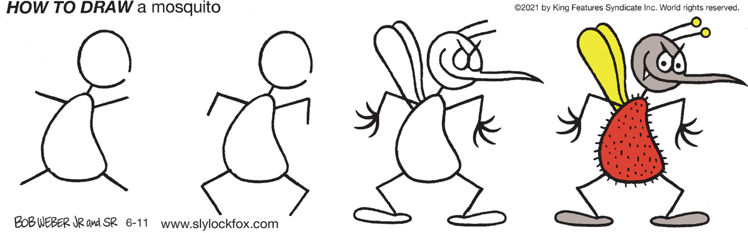 People in nature OCR: HOW TO DRAW a mosquito ©2021 by King Features Syndicate Inc. World rights reserved. BOB WEBER JR and SR 6-11 www.slylockfox.com HOW TO DRAW a mosquito ©2021 by King Features Syndicate Inc. World rights reserved. BOB WEBER JR and SR 6-11 www.slylockfox.com