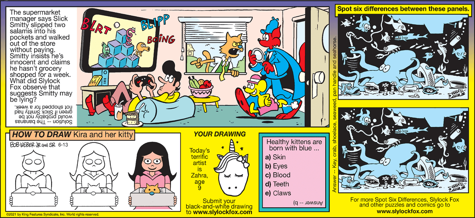 Sharing OCR: Spot six differences between these panels. The supermarket manager says Slick Smitty slipped two salamis into his pockets and walked out of the store without paying. Smitty insists he's innocent and claims he hasn't grocery shopped for a week. What did Slylock Fox observé that suggests Smitty may be lying? BRT BLIPP BOING not shopped for a week. green if Slick Smitty had would probably not be Solution -- The bananas HOW TO DRAW Kira and her kitty YOUR DRAWING Healthy kittens are born with blue ... BOB WEBER JR OMd SR 6-13 Today's terrific artist is Zahraa) Skin b) Eyes c) Blood d) Teeth e) Claws Submit your black-and-white drawing to www.slylockfox.com For more Spot Six DifferencesSlylock Fox and other puzzles and comics go to www.slylockfox.com Answer -- b) 02021 by King Featuree SyndicateInc. World rights reserved. Answer -- Keys Spot six differences between these panels. The supermarket manager says Slick Smitty slipped two salamis into his pockets and walked out of the store without paying. Smitty insists he's innocent and claims he hasn't grocery shopped for a week. What did Slylock Fox observé that suggests Smitty may be lying? BRT BLIPP BOING not shopped for a week. green if Slick Smitty had would probably not be Solution -- The bananas HOW TO DRAW Kira and her kitty YOUR DRAWING Healthy kittens are born with blue ... BOB WEBER JR OMd SR 6-13 Today's terrific artist is Zahraa) Skin b) Eyes c) Blood d) Teeth e) Claws Submit your black-and-white drawing to www.slylockfox.com For more Spot Six DifferencesSlylock Fox and other puzzles and comics go to www.slylockfox.com Answer -- b) 02021 by King Featuree SyndicateInc. World rights reserved. Answer -- Key