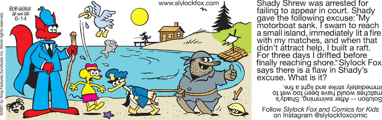 Mode of transport OCR: Shady Shrew was arrested for failing to appear in court. Shady gave the following excuse: "My motorboat sank. I swam to reach a small islandimmediately lit a fire with my matchesand when that didn't attract helpI built a raft. For three days I drifted before finally reaching shore." Slylock Fox says there is a flaw in Shady's excuse. What is it? www.slylockfox.com BOB WEBER JR and SR 6-14 in immediately strike and light a fire. matches would have been too wet to Solution -- After swimmingShady's Follow Slylock Fox and Comics for Kids on Instagram @slylockfoxcomic Shady Shrew was arrested for failing to appear in court. Shady gave the following excuse: "My motorboat sank. I swam to reach a small islandimmediately lit a fire with my matchesand when that didn't attract helpI built a raft. For three days I drifted before finally reaching shore." Slylock Fox says there is a flaw in Shady's excuse. What is it? www.slylockfox.com BOB WEBER JR and SR 6-14 in immediately strike and light a fire. matches would have been too wet to Solution -- After swimmingShady's Follow Slylock Fox and Comics for Kids on Instagram @slylockfoxcomic