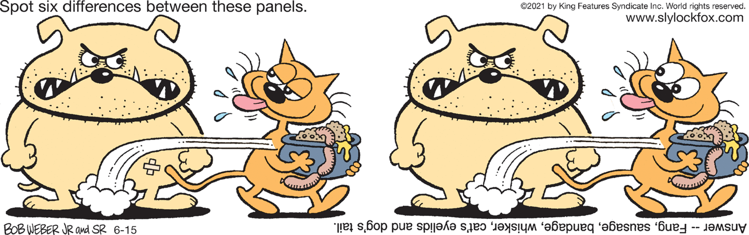 Art OCR: Spot six differences between these panels. ©2021 by King Features Syndicate Inc. World rights reserved. www.slylockfox.com BOB WEBER JR and SR 6-15 Answer -- Fangcat's eyelids and dog's tail. Spot six differences between these panels. ©2021 by King Features Syndicate Inc. World rights reserved. www.slylockfox.com BOB WEBER JR and SR 6-15 Answer -- Fangcat's eyelids and dog's tail.