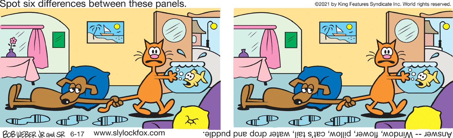 Art OCR: Spot six differences between these panels. ©2021 by King Features Syndicate Inc. World rights reserved. ID ID BOB WEBER JR amd SR 6-17 www.slylockfox.com Answer -- Windowwater drop and puddle. Spot six differences between these panels. ©2021 by King Features Syndicate Inc. World rights reserved. ID ID BOB WEBER JR amd SR 6-17 www.slylockfox.com Answer -- Windowcat's tailwater drop and puddle.