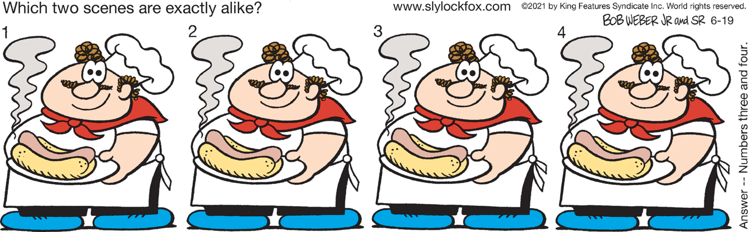 Fictional character OCR: Which two scenes are exactly alike? www.slylockfox.com ©2021 by King Features Syndicate Inc. World rights reserved. BOB WEBER JR amd SR 6-19 2 3 4 Numbers three Which two scenes are exactly alike? www.slylockfox.com ©2021 by King Features Syndicate Inc. World rights reserved. BOB WEBER JR amd SR 6-19 2 3 4 Numbers three