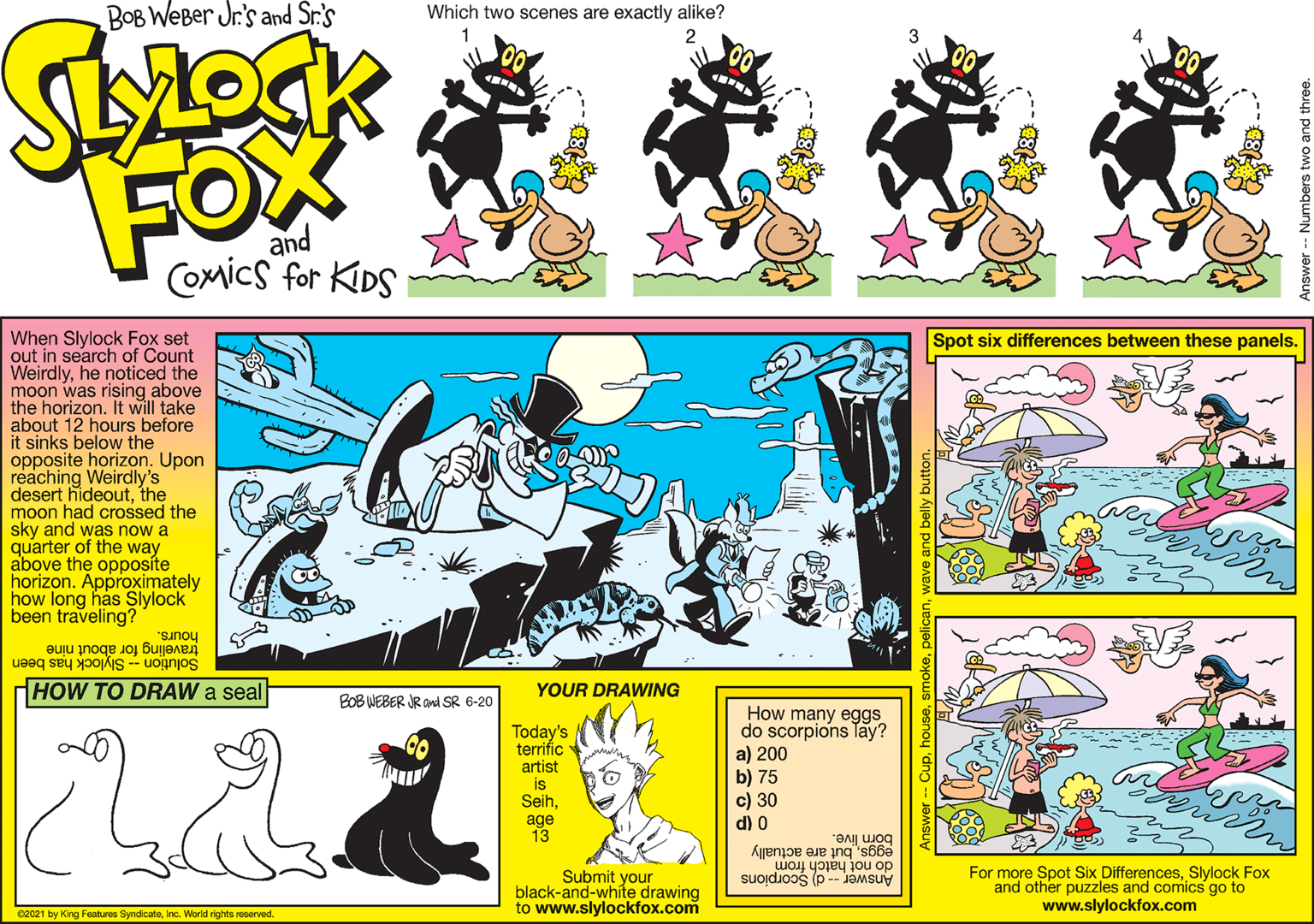 Art OCR: BOB WEBer Jr.'s and Sr.'s Which two scenes are exactly alike? FOX and Coxics for KIDS When Slylock Fox set out in search of Count Weirdlyhe noticed the moon was rising above the horizon. It will take about 12 hours before it sinks below the opposite horizon. Upon reaching Weirdly's desert hideoutthe moon had crossed the sky and was now a quarter of the way above the opposíte horizon. Approximately how long has Slylock been traveling? Spot six differences between these panels. hours. traveling for about nine Solution -- Slylock has been HOW TO DRAW a seal YOUR DRAWING BOB WEBER JR and SR 6-20 Today's terrific artist is Seihage 13 How many eggs do scorpions Tay? a) 200 b) 75 c) 30 d) 0 börn live. eggsbut are actually do not hatch from Submit your black-and-white drawing to www.slylockfox.com For more Spot Six DifferencesSlylock Fox and other puzzles and comics go to www.slylockfox.com Answer -- d) Scorpions 02021 by King Features SyndicateInc. World rights reserved. BOB WEBer Jr.'s and Sr.'s Which two scenes are exactly alike? FOX and Coxics for KIDS When Slylock Fox set out in search of Count Weirdlyhe noticed the moon was rising above the horizon. It will take about 12 hours before it sinks below the opposite horizon. Upon reaching Weirdly's desert hideoutthe moon had crossed the sky and was now a quarter of the way above the opposíte horizon. Approximately how long has Slylock been traveling? Spot six differences between these panels. hours. traveling for about nine Solution -- Slylock has been HOW TO DRAW a seal YOUR DRAWING BOB WEBER JR and SR 6-20 Today's terrific artist is Seihage 13 How many eggs do scorpions Tay? a) 200 b) 75 c) 30 d) 0 börn live. eggsbut are actually do not hatch from Submit your black-and-white drawing to www.slylockfox.com For more Spot Six DifferencesSlylock Fox and other puzzles and comics go to www.slylockfox.com Answer -- d) Scorpions 02021 by King Features SyndicateInc. World rights reserved.