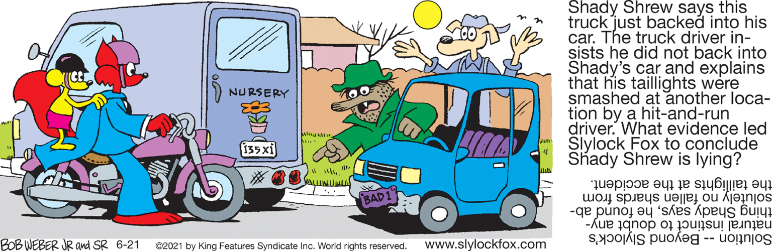 Green OCR: Shady Shrew says this truck just backed into his car. The truck driver in- sists he did not back into Shady's car and explains that his taillights were smashed at another loca- tion by a hit-and-run driver. What evidence led Slylock Fox to conclude Shady Shrew is lying? NURSERY 135xi the taillights at the accident. solutely no fallen shards from thing Shady sayshe found ab- natural instinct to doubt any- Solution -- Beyond Slylock's BAD1 BOBWEBER JR and SR 6-21 ©2021 by King Features Syndicate Inc. World rights reserved. www.slylockfox.com Shady Shrew says this truck just backed into his car. The truck driver in- sists he did not back into Shady's car and explains that his taillights were smashed at another loca- tion by a hit-and-run driver. What evidence led Slylock Fox to conclude Shady Shrew is lying? NURSERY 135xi the taillights at the accident. solutely no fallen shards from thing Shady sayshe found ab- natural instinct to doubt any- Solution -- Beyond Slylock's BAD1 BOBWEBER JR and SR 6-21 ©2021 by King Features Syndicate Inc. World rights reserved. www.slylockfox.com