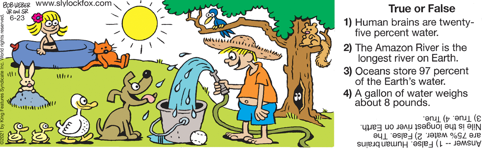 Happy OCR: BOB WEBER Www.slylockfox.com JR and SR 6-23 True or False 1) Human brains are twenty- five percent water. (ANA 2) The Amazon River is the longest river on Earth. 3) Oceans store 97 percent of the Earth's water. 4) A gallon of water weighs about 8 pounds. 3) True. 4) True. Nile is the longest river on Earth. are 75% water. 2) False. The Answer- 1) False. Human brains BOB WEBER Www.slylockfox.com JR and SR 6-23 True or False 1) Human brains are twenty- five percent water. (ANA 2) The Amazon River is the longest river on Earth. 3) Oceans store 97 percent of the Earth's water. 4) A gallon of water weighs about 8 pounds. 3) True. 4) True. Nile is the longest river on Earth. are 75% water. 2) False. The Answer- 1) False. Human brains
