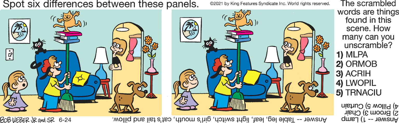 Interaction OCR: Spot six differences between these panels. The scrambled ©2021 by King Features Syndicate Inc. World rights reserved. words are things found in this scene. How many can you unscramble? 1) MLPA 2) ORMOB 3) ACRIH 4) LWOPIL 5) TRNACIU 2) Broom 3) Chair 4) Pillow 5) Curtain BOB WEBER JR and SR 6-24 Answer -- Table legcat's tail and pillow. Answer-1) Lamp Spot six differences between these panels. The scrambled ©2021 by King Features Syndicate Inc. World rights reserved. words are things found in this scene. How many can you unscramble? 1) MLPA 2) ORMOB 3) ACRIH 4) LWOPIL 5) TRNACIU 2) Broom 3) Chair 4) Pillow 5) Curtain BOB WEBER JR and SR 6-24 Answer -- Table leglight switchgirl's mouthcat's tail and pillow. Answer-1) Lamp