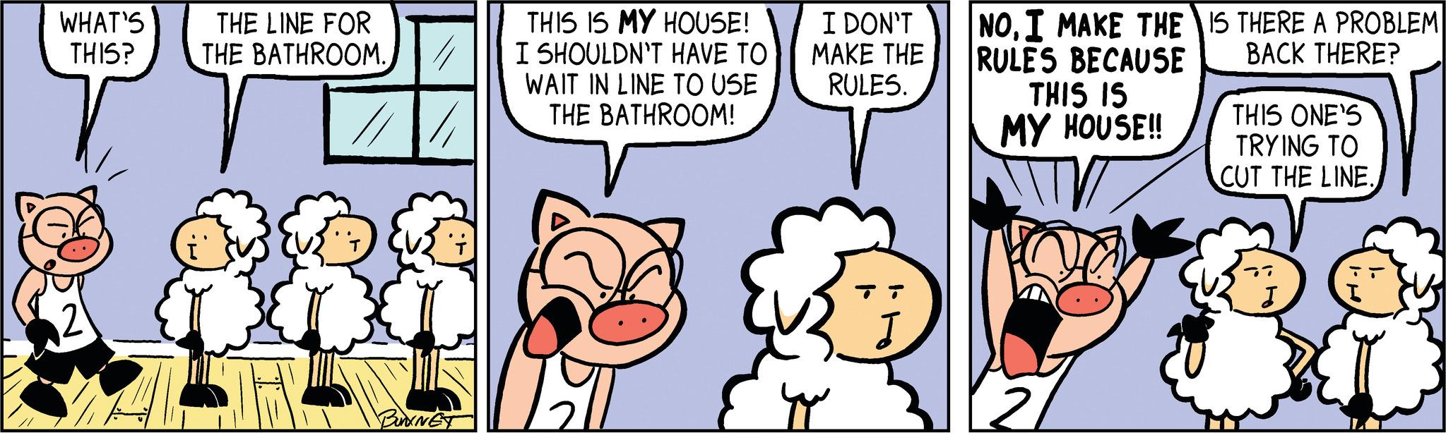 Line OCR: WHAT'S THE LINE FOR THIS? THE BATHROOM. r 4 BUNKNET THIS IS MY HOUSE! I SHOULDN'T HAVE TO WAIT IN LINE TO USE THE BATHROOM! I DON'T MAKE THE RULES. ?? NOI MAKE THE IS THERE A PROBLEM RULES BECAUSE BACK THERE? THIS IS MY HOUSE!! THIS ONE'S TRYING TO CUT THE LINE. WHAT'S THE LINE FOR THIS ? THE BATHROOM . r 4 BUNKNET THIS IS MY HOUSE ! I SHOULDN'T HAVE TO WAIT IN LINE TO USE THE BATHROOM ! I DON'T MAKE THE RULES . ?? NOI MAKE THE IS THERE A PROBLEM RULES BECAUSE BACK THERE ? THIS IS MY HOUSE !! THIS ONE'S TRYING TO CUT THE LINE .