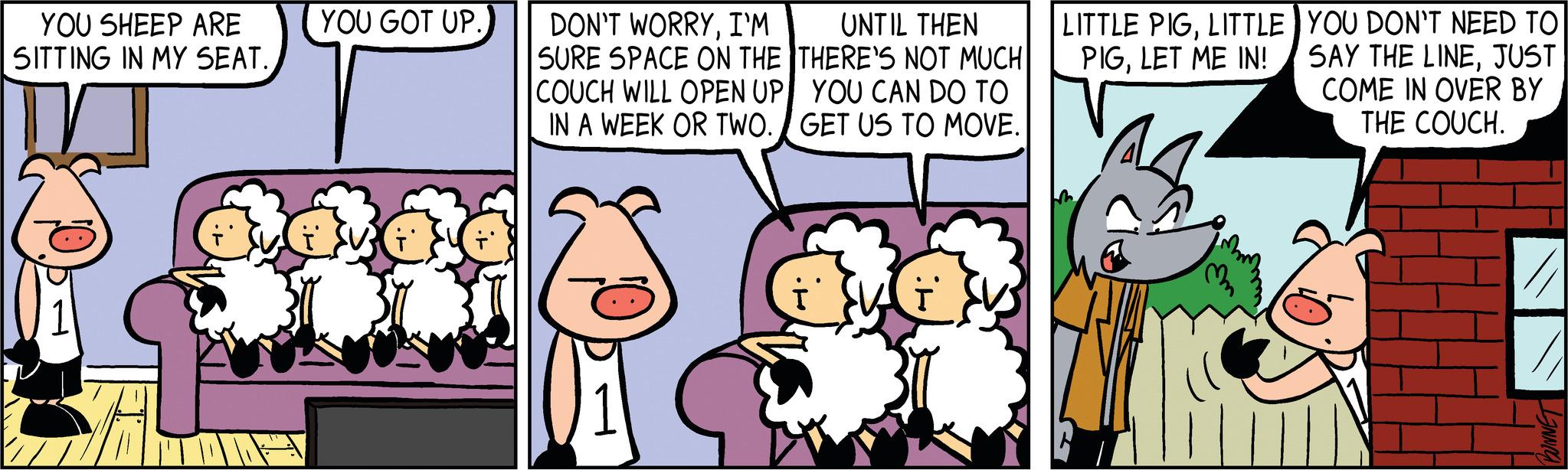 Adaptation OCR: YOU SHEEP ARE SITTING IN MY SEAT. YOU GOT UP. T DON'T WORRYI'M SURE SPACE ON THE COUCH WILL OPEN UP IN A WEEK OR TWO. UNTIL THEN THERE'S NOT MUCH YOU CAN DO TO GET US TO MOVE. LITTLE PIGLITTLE PIGLET ME IN! YOU DON'T NEED TO SAY THE LINEJUST COME IN OVER BY THE COUCH. // BUNNET YOU SHEEP ARE SITTING IN MY SEAT . YOU GOT UP . T DON'T WORRYI'M SURE SPACE ON THE COUCH WILL OPEN UP IN A WEEK OR TWO . UNTIL THEN THERE'S NOT MUCH YOU CAN DO TO GET US TO MOVE . LITTLE PIGLITTLE PIGLET ME IN ! YOU DON'T NEED TO SAY THE LINEJUST COME IN OVER BY THE COUCH . // BUNNET