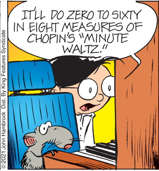 Mammal OCR: ITLL DO ZERO TO SIXTY IN EIGHT MEASURES OF CHOPIN'S "MINUTE WALTZ." ©2021 John Hambrock Dist. By King Features Syndicate ITLL DO ZERO TO SIXTY IN EIGHT MEASURES OF CHOPIN'S "MINUTE WALTZ." ©2021 John Hambrock Dist. By King Features Syndicate