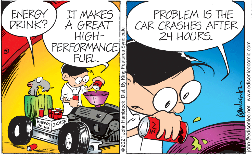 Font OCR: ENERGY DRINK? IT MAKES A GREAT HIGH- PERFORMANCE FUEL. PROBLEM IS THE CAR CRASHES AFTER 24 HOURS. ENERGY PRINK 1 CASE © 2021 John Hambrock Dist. By King Features Syndicate john@edisonlee.net www.edisonleecomic.com ENERGY DRINK? IT MAKES A GREAT HIGH- PERFORMANCE FUEL. PROBLEM IS THE CAR CRASHES AFTER 24 HOURS. ENERGY PRINK 1 CASE © 2021 John Hambrock Dist. By King Features Syndicate john@edisonlee.net www.edisonleecomic.com