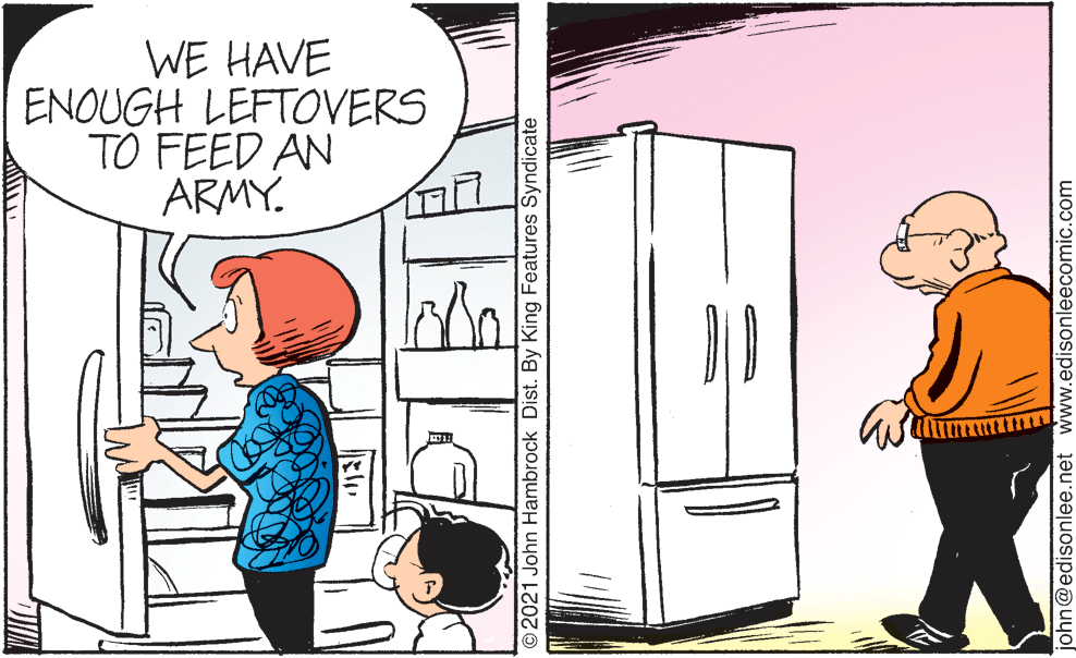 Art OCR: WE HAVE ENOUGH LEFTOVERS TO FEED AN ARMY. © 2021 John Hambrock Dist. By King Features Syndicate john@edisonlee.net www.edisonleecomic.com WE HAVE ENOUGH LEFTOVERS TO FEED AN ARMY. © 2021 John Hambrock Dist. By King Features Syndicate john@edisonlee.net www.edisonleecomic.com