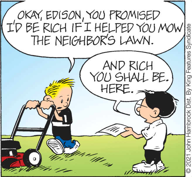 Mode of transport OCR: OKAYYOU PROMISED I'D BE RICH IFI HELPED YOU MOW THE NEIGHBOR'S LAWN. AND RICH YOU SHALL BE. HERE. O 2021 John Hambrock Dist. By King Features Syndicate OKAYYOU PROMISED I'D BE RICH IFI HELPED YOU MOW THE NEIGHBOR'S LAWN. AND RICH YOU SHALL BE. HERE. O 2021 John Hambrock Dist. By King Features Syndicate