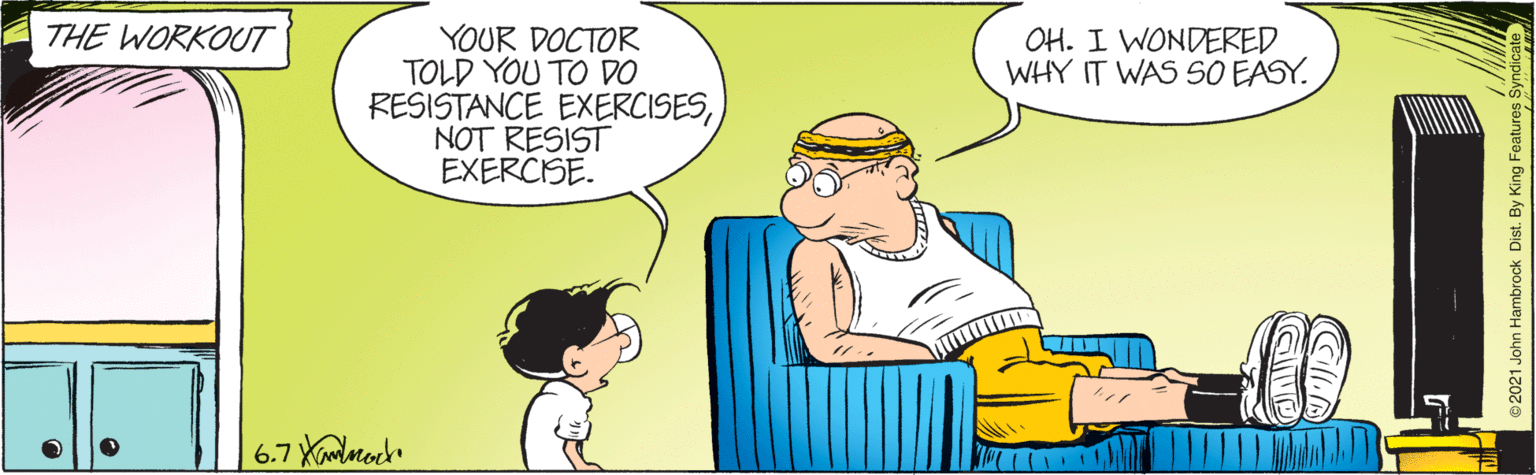 Gesture OCR: THE WORKOUT YOUR DOCTOR TOLD YOU TO DO RESISTANCE EXERCISESNOT RESIST EXERCISE. OH. I WONDERED WHY IT WAS SO EASY. 6.7 Ximlaroch 2021 John Hambrock Dist. By King Features S THE WORKOUT YOUR DOCTOR TOLD YOU TO DO RESISTANCE EXERCISESNOT RESIST EXERCISE. OH. I WONDERED WHY IT WAS SO EASY. 6.7 Ximlaroch 2021 John Hambrock Dist. By King Features S