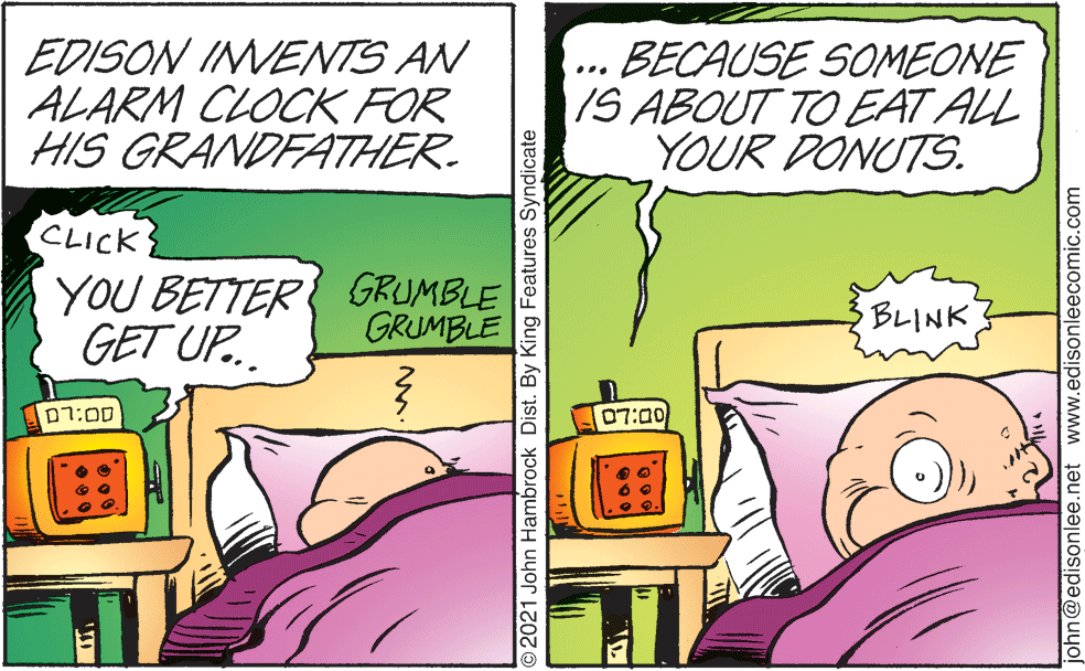 Font OCR: EDISON INVENTS AN ALARM CLOCK FOR HIS GRANDFATHER. BECAUSE SOMEONE IS ABOUT TO EAT ALL YOUR DONUTS. CLICK YOU BETTER GRUMBLE GET UP.. GRUMBLE BLINK p7:00 07:00 O2021 John Hambrock Dist. By King Features Syndicate john@edisonlee.net www.edisonleecomic.com EDISON INVENTS AN ALARM CLOCK FOR HIS GRANDFATHER. BECAUSE SOMEONE IS ABOUT TO EAT ALL YOUR DONUTS. CLICK YOU BETTER GRUMBLE GET UP.. GRUMBLE BLINK p7:00 07:00 O2021 John Hambrock Dist. By King Features Syndicate john@edisonlee.net www.edisonleecomic.com