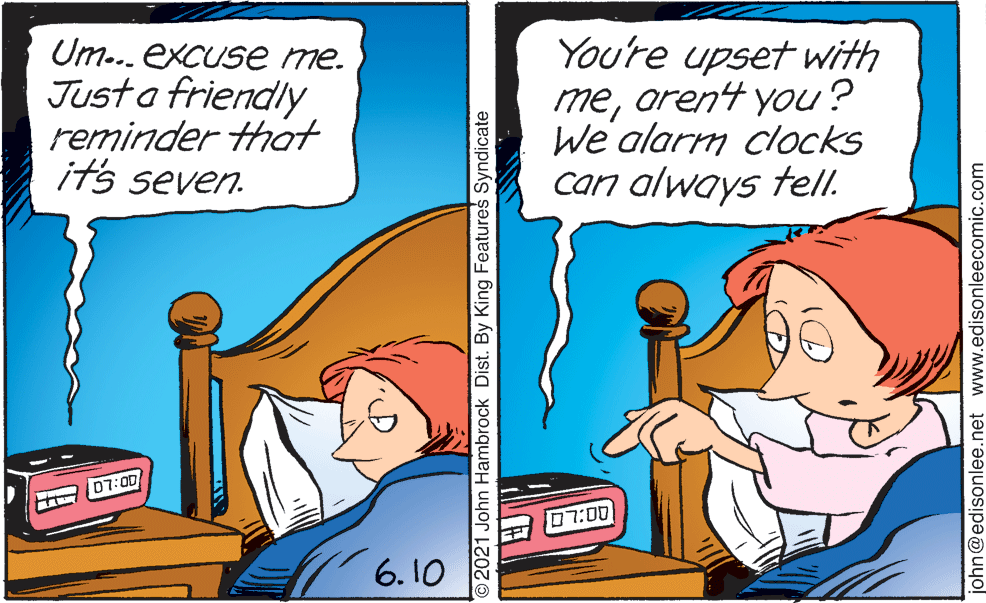 Slope OCR: Um... excuse me. Just a friendly reminder that its seven. You're upset with meorent you? We' alarm clocks can always tell. 07:00 07:00 6.10 2021 John Hambrock Dist. By King Features Syndicate john@edisonlee.net www.edisonleecomic.com Um... excuse me. Just a friendly reminder that its seven. You're upset with meorent you? We' alarm clocks can always tell. 07:00 07:00 6.10 2021 John Hambrock Dist. By King Features Syndicate john@edisonlee.net www.edisonleecomic.com
