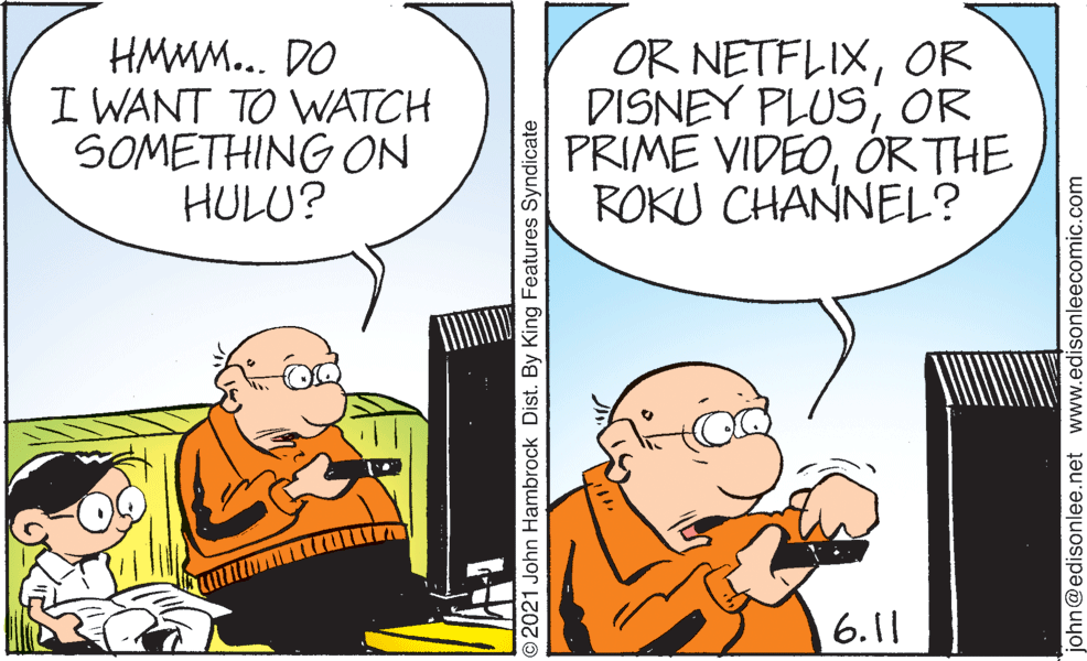 Interaction OCR: HMMM... DO I WANT TO WATCH SOMETHING ON HULU? OR NETFLIXOR DISNEY PLUSOR PRIME VIDEOOR THE ROKU CHANNEL? 6.11 O2021 John Hambrock Dist. By King Features Syndicate john@edisonlee.net www.edisonleecomic.com HMMM... DO I WANT TO WATCH SOMETHING ON HULU? OR NETFLIXOR DISNEY PLUSOR PRIME VIDEOOR THE ROKU CHANNEL? 6.11 O2021 John Hambrock Dist. By King Features Syndicate john@edisonlee.net www.edisonleecomic.com