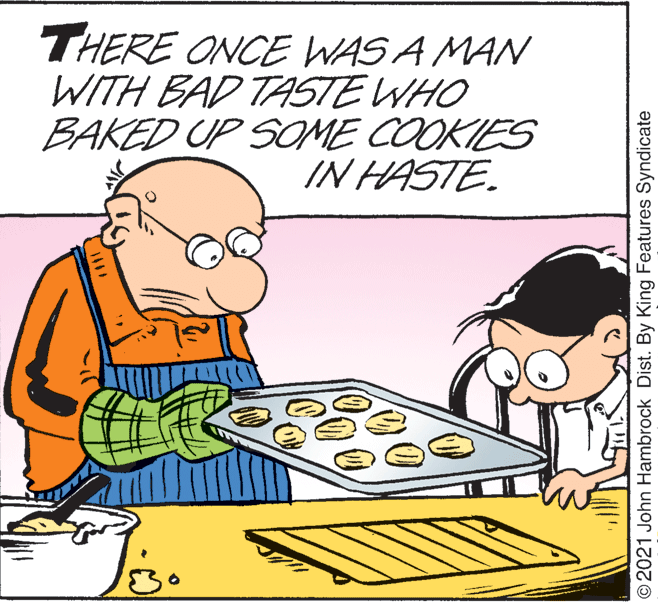 Rectangle OCR: THERE ONCE WAS A MAN WITH BAD TASTE WHO BAKED UP SOME COOKIES IN HASTE. © 2021 John Hambrock Dist. By King Features Syndicate THERE ONCE WAS A MAN WITH BAD TASTE WHO BAKED UP SOME COOKIES IN HASTE. © 2021 John Hambrock Dist. By King Features Syndicate