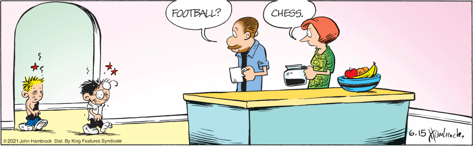 Line OCR: FOOTBALL? CHESS. 6.15 Xamlrncle©2021 John Hambrock Dist. By King Features Syndicate FOOTBALL? CHESS. 6.15 Xamlrncle©2021 John Hambrock Dist. By King Features Syndicate