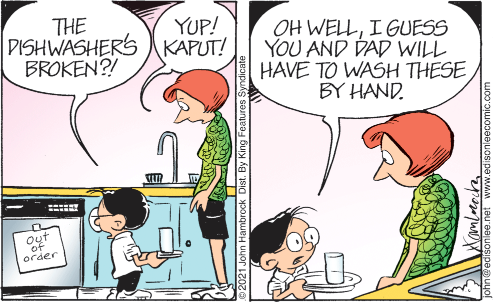 Human OCR: THE DISHWASHERS )KAPUT! BROKEN?! YUP! OH WELLI GUESS YOU AND DAD WILL HAVE TO WASH THESE BY HAND. out of order O2021 John Hambrock Dist. By King Features Syndicate tamlorocha john@edisonlee.net www.edisonleecomic.com THE DISHWASHERS )KAPUT! BROKEN?! YUP! OH WELLI GUESS YOU AND DAD WILL HAVE TO WASH THESE BY HAND. out of order O2021 John Hambrock Dist. By King Features Syndicate tamlorocha john@edisonlee.net www.edisonleecomic.com