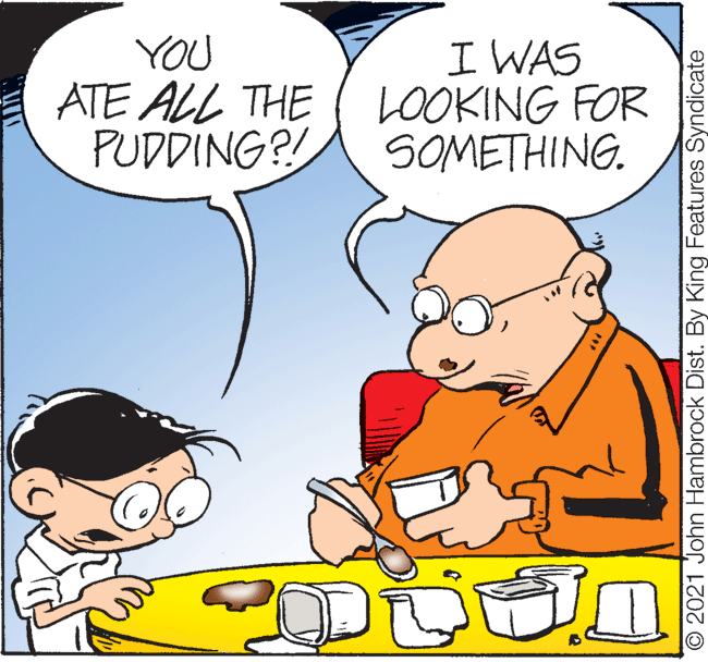 Happy OCR: YOU ATE ALL THE PUDDING?! I WAS LOOKING FOR SOMETHING. O 2021 John Hambrock Dist. By King Features Syndicate YOU ATE ALL THE PUDDING?! I WAS LOOKING FOR SOMETHING. O 2021 John Hambrock Dist. By King Features Syndicate