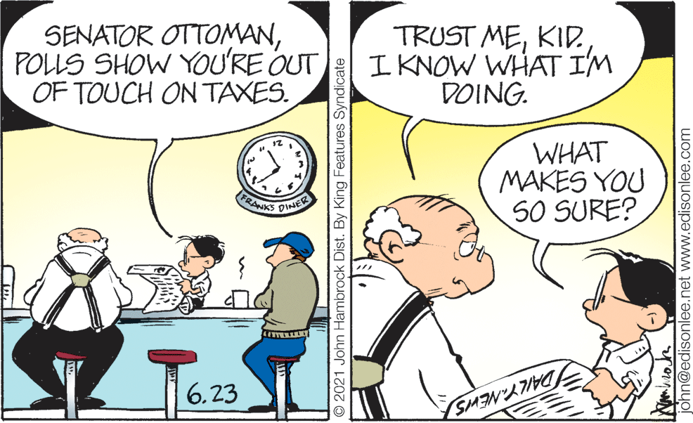 Mammal OCR: (FRANKS DINER SENATOR OTTOMANPOLLS SHOW YOU'RE OUT OF TOUCH ON TAXES. TRUST MEI KNOW WHAT IM DOING. 12 WHAT MAKES YOU SO SURE? 6.23 O 2021 John Hambrock Dist. By King Features Syndicate john@edisonlee.net www.edisonlee.com (FRANKS DINER SENATOR OTTOMANPOLLS SHOW YOU'RE OUT OF TOUCH ON TAXES. TRUST MEI KNOW WHAT IM DOING. 12 WHAT MAKES YOU SO SURE? 6.23 O 2021 John Hambrock Dist. By King Features Syndicate john@edisonlee.net www.edisonlee.com