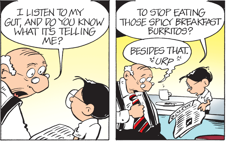 Mammal OCR: I LISTEN TO MY GUTAND DO YOU KNOW WHAT ITS TELLING ME? TO STOP EATING THOSE SPICY BREAKFAST BURRITOS? BESIDES THAT. URP I LISTEN TO MY GUTAND DO YOU KNOW WHAT ITS TELLING ME? TO STOP EATING THOSE SPICY BREAKFAST BURRITOS? BESIDES THAT. URP