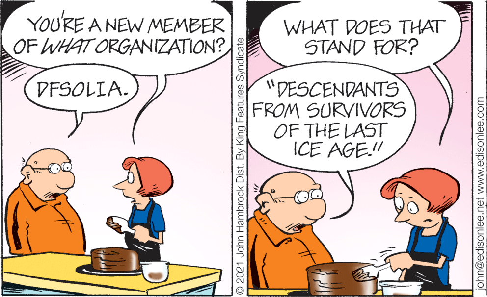 People OCR: YOU'RE A NEW MEMBER OF WHAT ORGANIZATION? WHAT DOES THAT STAND FOR? "DESCENDANTS FROM SURVIVORS OF THE LAST ICE AGE." DESOLIA.) O 2021 John Hambrock Dist. By King Features Syndicate john@edisonlee.net www.edisonlee.com YOU'RE A NEW MEMBER OF WHAT ORGANIZATION? WHAT DOES THAT STAND FOR? "DESCENDANTS FROM SURVIVORS OF THE LAST ICE AGE." DESOLIA.) O 2021 John Hambrock Dist. By King Features Syndicate john@edisonlee.net www.edisonlee.com